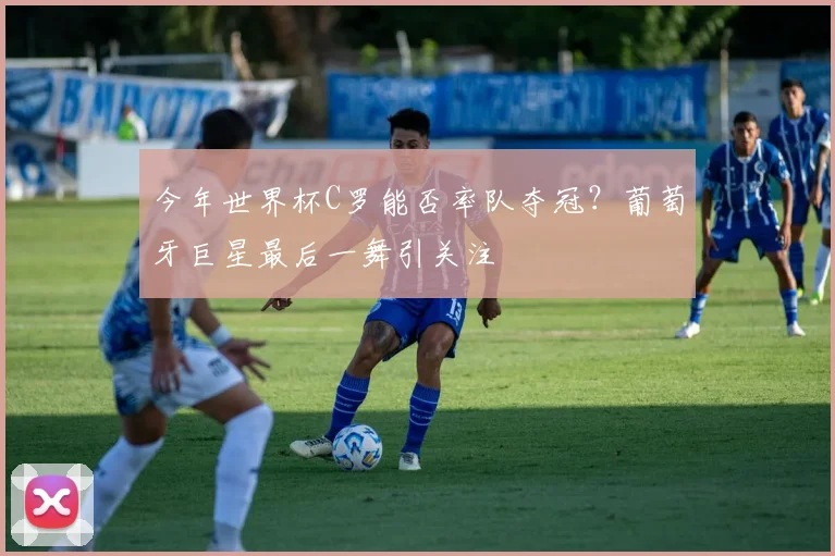 今年世界杯C罗能否率队夺冠？葡萄牙巨星最后一舞引关注