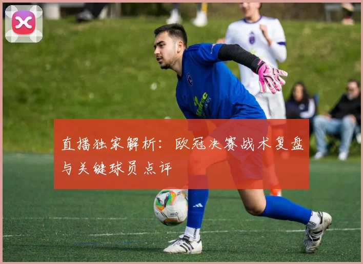 直播独家解析：欧冠决赛战术复盘与关键球员点评