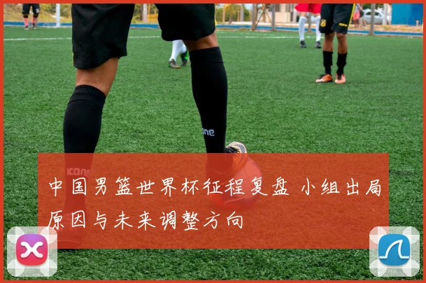 中国男篮世界杯征程复盘 小组出局原因与未来调整方向