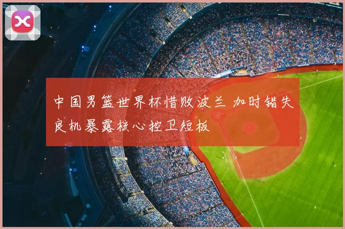中国男篮世界杯惜败波兰 加时错失良机暴露核心控卫短板