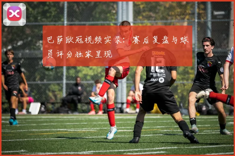 巴萨欧冠视频实录：赛后复盘与球员评分独家呈现