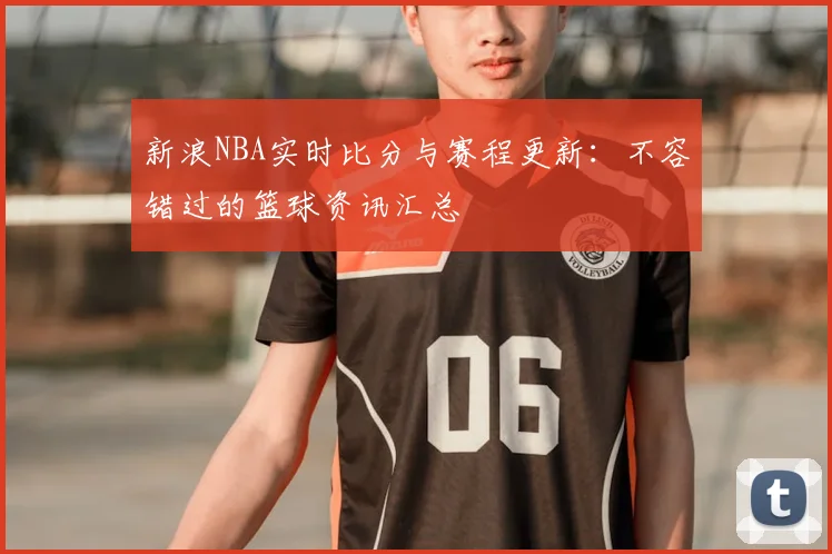 新浪NBA实时比分与赛程更新：不容错过的篮球资讯汇总
