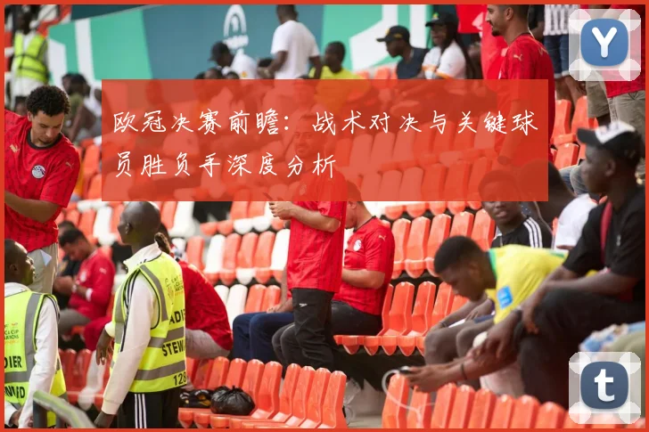 欧冠决赛前瞻：战术对决与关键球员胜负手深度分析