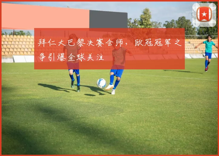 拜仁大巴黎决赛会师，欧冠冠军之争引爆全球关注